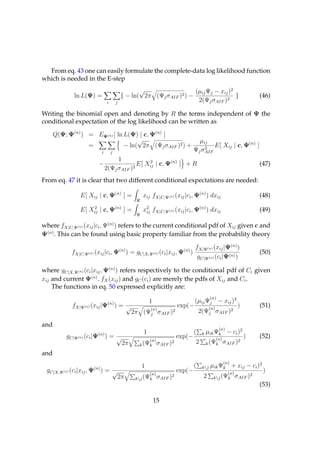 From eq. 43 one can easily formulate the complete-data log likelihood function
which is needed in the E-step
                                                    √                   (µij Ψj − xij )2
             ln L(Ψ) =                       { − ln( 2π (Ψj σAIF )2 ) −                  }                                  (46)
                                 i       j                               2(Ψj σAIF )2

Writing the binomial open and denoting by R the terms independent of Ψ the
conditional expectation of the log likelihood can be written as

      Q(Ψ; Ψ(n) ) = EΨ(n) [ ln L(Ψ) | c, Ψ(n) ]
                                    √                                                    µij
                  =            − ln( 2π (Ψj σAIF )2 ) +                                    2
                                                                                               E[ Xij | c, Ψ(n) ]
                            i        j                                                 Ψj σAIF
                                     1
                           −                 E[ Xij | c, Ψ(n) ] + R
                                                 2
                                                                                                                            (47)
                                2(Ψj σAIF )2
From eq. 47 it is clear that two different conditional expectations are needed:

                E[ Xij | c, Ψ(n) ] =                      xij fX|C,Ψ(n) (xij |ci , Ψ(n) ) dxij                              (48)

                E[ Xij | c, Ψ(n) ] =
                    2
                                                          x2 fX|C,Ψ(n) (xij |ci , Ψ(n) ) dxij
                                                           ij                                                               (49)

where fX|C,Ψ(n) (xij |ci , Ψ(n) ) refers to the current conditional pdf of Xij given c and
Ψ(n) . This can be found using basic property familiar from the probability theory

                                             (n)                                (n)
                                                                                        fX|Ψ(n) (xij |Ψ(n) )
            fX|C,Ψ(n) (xij |ci , Ψ                 ) = gC|X,Ψ(n) (ci |xij , Ψ         )                                     (50)
                                                                                         gC|Ψ(n) (ci |Ψ(n) )

where gC|X,Ψ(n) (ci |xij , Ψ(n) ) refers respectively to the conditional pdf of Ci given
xij and current Ψ(n) . fX (xij ) and gC (ci ) are merely the pdfs of Xij and Ci .
    The functions in eq. 50 expressed explicitly are:
                                                                                                  (n)
                                                               1                       (µij Ψj − xij )2
            fX|Ψ(n) (xij |Ψ(n) ) = √                                      exp(−                   (n)
                                                                                                                    )       (51)
                                                               (n)
                                                     2π (Ψj σAIF )2                        2(Ψj σAIF )2

and
                                                                                                        (n)
                           (n)                             1                           (    k   µik Ψk − ci )2
          gC|Ψ(n) (ci |Ψ         )= √                                    exp(−                      (n)
                                                                                                                        )   (52)
                                                             (n)                        2                   2
                                              2π         k (Ψk σAIF )
                                                                     2                          k (Ψk σAIF )

and
                                                                                                          (n)
                                                          1                            (    kj   µik Ψk + xij − ci )2
 gC|X,Ψ(n) (ci |xij , Ψ(n) ) = √                               (n)
                                                                         exp(−                                (n)
                                                                                                                             )
                                                                                            2                     2
                                                                                                    kj (Ψk σAIF )
                                             2π                      2
                                                       kj (Ψk σAIF )
                                                                                                                            (53)

                                                                   15
 