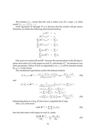 The notation kj means that the sum is taken over all k exept j, in other
words kj zk = k zk − zj .
   From equations 50 through 53 it is obvious that the results will get messy.
Therefore we deﬁne the following short-hand notations
                                                  (n)
                                             µij Ψj         = γij
                                           (n)
                                     (Ψj σAIF )2 = αj
                                           (n)
                                     (Ψk σAIF )2 =                       α
                                 k
                                           (n)
                                     (Ψk σAIF )2 =                       βj
                             kj
                                                 (n)
                                           (µik Ψk ) =                   γi
                                     k
                                                 (n)
                                           (µik Ψk ) =                    δij
                                     kj

   One must not confuse Ψ and Ψ(n) because the maximization in the M-step re-
                                                             (n)
quires derivation of Q with respect to each Ψj and iterates Ψj are treated as con-
stant parameters. Hence 52 has no dependency on xij it will be denoted merely
by gC (ci ) in the future.
   The conditional expectations yield with deﬁned notation
                                 ci αj + γ βj − αj δij        ( γi − ci )2
          E[ Xij | c, Ψ(n) ] =       √                  exp(−              )                              (54)
                                       2πgC (ci ) α−3/2         2 α
and
                                               1
         E[ Xij | c, Ψ(n) ] = √
             2
                                                                        (ci αj )2 + (γij        βj )2 +
                                         2πgC (ci )         α5/2
                                     +2ci αj (γij               βj − αj          δij ) +
                                     +αj         βj (           βj − 2γij         δij ) +
                                       2                              2             (      γi − ci )2
                                     +αj (       βj +                δij ) exp(−                      )   (55)
                                                                                           2 α
Substituting these to Q (eq. 47) have have completed the E-step.
   Now, Q is of the form
                            Q(Ψ; Ψ(n) ) =                            Kij (Ψj )                            (56)
                                                        i       j

thus the derivation with respect to each Ψj yields
                            ∂Q(Ψ; Ψ(n) )                            ∂Kij (Ψj )
                                         =                                                                (57)
                               ∂Ψj                          i         ∂Ψj

                                                  16
 