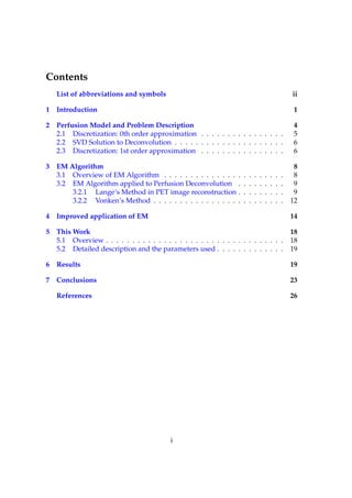 Contents
   List of abbreviations and symbols                                                                  ii

1 Introduction                                                                                         1

2 Perfusion Model and Problem Description                                                              4
  2.1 Discretization: 0th order approximation . . . . . . . . . . . . . . . .                          5
  2.2 SVD Solution to Deconvolution . . . . . . . . . . . . . . . . . . . . .                          6
  2.3 Discretization: 1st order approximation . . . . . . . . . . . . . . . .                          6

3 EM Algorithm                                                                                         8
  3.1 Overview of EM Algorithm . . . . . . . . . . . . . .        .   .   .   .   .   .   .   .   .    8
  3.2 EM Algorithm applied to Perfusion Deconvolution             .   .   .   .   .   .   .   .   .    9
      3.2.1 Lange’s Method in PET image reconstruction            .   .   .   .   .   .   .   .   .    9
      3.2.2 Vonken’s Method . . . . . . . . . . . . . . . .       .   .   .   .   .   .   .   .   .   12

4 Improved application of EM                                                                          14

5 This Work                                                                                           18
  5.1 Overview . . . . . . . . . . . . . . . . . . . . . . . . . . . . . . . . . .                    18
  5.2 Detailed description and the parameters used . . . . . . . . . . . . .                          19

6 Results                                                                                             19

7 Conclusions                                                                                         23

   References                                                                                         26




                                           i
 