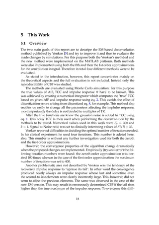 5     This Work
5.1   Overview
The two main goals of this report are to descripe the EM-based deconvolution
method published by Vonken [5] and try to improve it and then to evaluate the
made changes by simulations. For this purpose both the Vonken’s methdod and
the new method were implemented on the MATLAB platform. Both methods
were also implemented using both the 0th and then the 1st order approximations
for the convolution integral. Therefore in total four different methods were to be
evaluated.
    As stated in the introduction, however, this report concentrates mainly on
the theoretical aspects and the full evaluation is not included. Instead only the
reproductibility of CBF was studied.
    The methods are evaluated using Monte Carlo simulation. For this purpose
the true values of AIF, TCC and impulse response Ψ have to be known. This
was achieved by creating a numerical integrator which computes the "true" TCC
based on given AIF and impulse response using eq. 2. This avoids the effect of
discretization errors arising from discretized eq. 8, for example. This method also
enables us easily to change all the parameters affecting the implulse response;
most importantly the delay is not binded to multiples of TR.
    After the true functions are know the gaussian noise is added to TCC using
eq. 1. This noisy TCC is then used when performing the deconvolution by the
methods to be tested. Numerical values used in this work were S0 = 300 and
k = 1. Signal-to-Noise ratio was set to clinically interesting values of SN R = 35.
    Vonken reported difﬁculties in deciding the optimal number of iterations needed.
In his clinical experiment he used four iterations. This number is adoted here,
also. This number is without any further investigation used for both the zeroth
and the ﬁrst order approximations.
    However, the convergence properties of the algorithm change dramatically
when the proposed changes are implemented. Empirically (try-and-error) the fol-
lowing iteration numbers were found: the zeroth order approximation was iter-
ated 100 times whereas in the case of the ﬁrst order approximation the maximum
number of iterations was set to 400.
    Another problematic area not described by Vonken was the tendency of the
recovered impulse response to "upraise its tail". In other word the convergence
produced nearly always an impulse response whose last and sometime even
the second-to-last elements were clearly incorrectly large. This, however, did not
seem to affect the previous elements. The same was observed in the case of the
new EM version. This may result in erroneously determined CBF if the tail rises
higher than the true maximum of the impulse response. To overcome this difﬁ-


                                       18
 