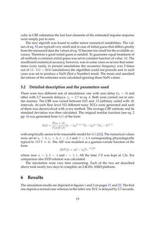 culty in CBF estimation the last four elements of the estimated impulse response
were simply put to zero.
    The new algorith was found to suffer minor numerical instabilities. The val-
ues of eq. 52 are typicall very small and in case of initial guess that differs greatly
from the measured data the values of eq. 52 become too small for the available ac-
curacy. Therefore a good initial guess is needed. To guarantee equal treatment of
all methods a common initial guess was set to constant function of value .02. The
insufﬁcienf numerical accuracy, however, was in some cases so severe that some-
times (very rarely, in present simulations the occurence frequency was 5 times
out of 13 · 512 = 6656 simulations) the algorithm could not procede and in such
cases was set to produce a NaN (Not a Number) result. The mean and standard
deviations of the estimates were calculated ignoring these NaN values.


5.2   Detailed description and the parameters used
There were two different sets of simulations: one with zero delay (td = 0) and
other with 2.7 seconds delay,i.e. td = 2.7 in eq. 4. Both were carried out in sim-
ilar manner. The CBF was varied between 0.01 and .13 [arbitary units] with .01
intervals. At each ﬂow level 512 different noisy TCCs were generated and each
of them was deconvolved with every method. The average CBF estimate and its
standard deviation was then calculated. The original residue function (see eq. 2
pp. 4) was generated from h(t) of the form

                         Γ(α + β)
                h(t) =            (t1 − t0 )1−α−β (t − t0 )α−1 (t1 − t)β−1
                         Γ(α)Γ(β)

with empirically seems to be reasonable model for h(t) [12]. The numerical values
were set to t0 = 0, t1 = 8, α = 2, 3 and β = 3, 8 corresponding physiologically
typical to M T T ≈ 3s. The AIF was modeled as a gamma-variate function of the
form                                                (t−t0 )
                            AIF (t) = a(t − t0 )b e− c
where now a = 2, b = 4 and c = 1, 1. All the time T R was kept at 1,5s. For
comparison also SVD solution was calculated.
   The simulation were very time consuming. Each of the two set described
above took nearly two days to complete on 2,4GHz AMD platform.


6     Results
The simulation results are depicted in ﬁgures 1 and 2 on pages 21 and 22. The ﬁrst
one depicts a normal case whereas in the latter one TCC is delayed by 2.7 seconds.


                                            19
 