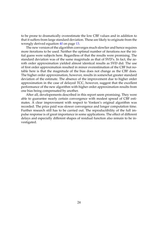 to be prone to dramatically overestimate the low CBF values and in addition to
that it suffers from large standard deviation. These are likely to originate from the
wrongly derived equation 40 on page 13.
    The new version of the algorithm converges much slowlier and hence requires
more iterations to be used. Neither the optimal number of iterations nor the ini-
tial guess were subjects here. Regardless of that the results were promising. The
standard deviation was of the same magnitude as that of SVD’s. In fact, the ze-
roth order approximation yielded almost identical results as SVD did. The use
of ﬁrst order approximation resulted in minor overestimation of the CBF but no-
table here is that the magnitude of the bias does not change as the CBF does.
The higher order approximation, however, results in somewhat greater standard
deviation of the estimate. The absence of the improvement due to higher order
approximation in the case of delayed TCC, however, suggest that the excellent
performance of the new algorithm with higher order approximation results from
one bias being compensated by another.
    After all, developements described in this report seem promising. They were
able to guarantee nearly certain convergence with modest spread of CBF esti-
mates. A clear improvement with respect to Vonken’s original algorithm was
recorded. The price paid was slower convergence and longer computation time.
Further research still has to be carried out. The reproductibility of the full im-
pulse response is of great importance in some applications. The effect of different
delays and especially different shapes of residual function also remain to be in-
vestigated.




                                         24
 