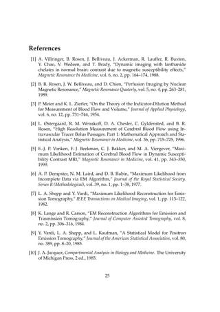 References
 [1] A. Villringer, B. Rosen, J. Belliveau, J. Ackerman, R. Lauffer, R. Buxton,
     Y. Chao, V. Wedeen, and T. Brady, “Dynamic imaging with lanthanide
     chelates in normal brain: contrast due to magnetic susceptibility effects,”
     Magnetic Resonance In Medicine, vol. 6, no. 2, pp. 164–174, 1988.

 [2] B. R. Rosen, J. W. Belliveau, and D. Chien, “Perfusion Imaging by Nuclear
     Magnetic Resonance,” Magnetic Resonance Quaterly, vol. 5, no. 4, pp. 263–281,
     1989.

 [3] P. Meier and K. L. Zierler, “On the Theory of the Indicator-Dilution Method
     for Measurement of Blood Flow and Volume,” Journal of Applied Physiology,
     vol. 6, no. 12, pp. 731–744, 1954.

 [4] L. Østergaard, R. M. Weisskoff, D. A. Chesler, C. Gyldensted, and B. R.
     Rosen, “High Resolution Measurement of Cerebral Blood Flow using In-
     travascular Tracer Bolus Passages. Part 1: Mathematical Approach and Sta-
     tistical Analysis,” Magnetic Resonance in Medicine, vol. 36, pp. 715–725, 1996.

 [5] E.-J. P. Vonken, F. J. Beekman, C. J. Bakker, and M. A. Viergever, “Maxi-
     mum Likelihood Estimation of Cerebral Blood Flow in Dynamic Suscepti-
     bility Contrast MRI,” Magnetic Resonance in Medicine, vol. 41, pp. 343–350,
     1999.

 [6] A. P. Dempster, N. M. Laird, and D. B. Rubin, “Maximum Likelihood from
     Incomplete Data via EM Algorithm,” Journal of the Royal Statistical Society.
     Series B (Methodological), vol. 39, no. 1, pp. 1–38, 1977.

 [7] L. A. Shepp and Y. Vardi, “Maximum Likelihood Reconstruction for Emis-
     sion Tomography,” IEEE Transactions on Medical Imaging, vol. 1, pp. 113–122,
     1982.

 [8] K. Lange and R. Carson, “EM Reconstruction Algorithms for Emission and
     Trasmission Tomography,” Journal of Computer Assisted Tomography, vol. 8,
     no. 2, pp. 306–316, 1984.

 [9] Y. Vardi, L. A. Shepp, and L. Kaufman, “A Statistical Model for Positron
     Emission Tomography,” Journal of the American Statistical Association, vol. 80,
     no. 389, pp. 8–20, 1985.

[10] J. A. Jacquez, Compartmental Analysis in Biology and Medicine. The University
     of Michigan Press, 2 ed., 1985.



                                        25
 