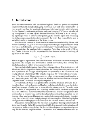 1    Introduction
Since its introduction in 1988 perfusion weighted fMRI has gained widespread
interest in the ﬁeld of medical imaging. It offers an easy and - most importantly - a
non-invasive method for monitoring brain perfusion and even its minor changes
in vivo. General principles of perfusion weighted imaging (PWI) were introduced
by Villinger et al. in 1988 [1] and further developed by Rosen et al. in 1989 [2].
By injecting a bolus of intravascular paramagnetic contrast agent and observing
its ﬁrst passage concentration-time curves in the brain they were able to gain a
valuable insight to functioning of the living organ.
    The theory of kinetics of intravascular tracers was developed by Meier and
Zierler in 1954 [3]. To gain all the knowledge methodologically possible one must
recover so called impulse response function for each volume of interest. This func-
tion characterises the local perfusion properties. According to the work of Meier
and Zierler, however, in order to recover this function one must solve an integral
equation of the form
                                         t
                            c(t) =           a(τ )Ψ(t − τ ) dτ,
                                     0

This is a typical equation of class of equatiations known as Fredholm’s integral
equations. The integral also represent so called convolution; thus solving this
kind of equation is widely known as deconvolution.
    Deconvolution belongs to a class of inversion problems. That is, the theory of
Meier and Zierler (equation above) describes the change in the input function a
as it experiences the changes resulting from the properties of the vasculature and
local perfusion (charactirezied by impulse response Ψ). The result is a new func-
tion c. The inverse of this problem emerges when one measures input function a
and its counterpart c and asks from what kind of mechanism do these changes
originate from, i.e. what is the impulse response Ψ.
    Several methods have been proposed to solve the inversion problem. Tradi-
tional methods such as Fourier and Laplace techniques fail in this case due to the
signiﬁcant amount of noise that is present in the measurements. The noisy data
and the form of the problem as a typically hard-to-solve Fredholm’s equation
make an additional requirement for the method used to solve the problem: the
solution has to be recovered so that the effect of noise is either cancelled out or
in some other way ignored because an exact solution computed directly from the
noisy data is heavily biased and physiologically meaningless. This fact highlights
the signiﬁcance of the physical model which the solution method is based on.
    The current standard method is based on an algebraic decomposition method
known as Singular Value Decomposition (SVD). It requires the discretization of
the equation and then reqularises the ill-conditioned system of equations by cut-
ting off the smallest singular values. The method was introduced to the ﬁeld by

                                               1
 