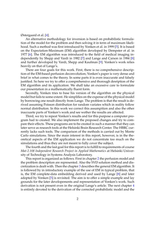Østergaard et al. [4].
     An alternative methodology for inversion is based on probabilistic formula-
tion of the model for the problem and then solving it in term of maximum likeli-
hood. Such a method was ﬁrst introduced by Vonken et al. in 1999 [5]. It is based
on the Expectation-Maximum (EM) algorithm developed by Dempster et al. in
1977 [6]. The EM algorithm was introduced to the ﬁeld of medical imaging in-
dependently by Shepp and Vardi in 1982 [7] and Lange and Carson in 1984 [8]
and further developed by Vardi, Shepp and Kaufman [9]. Vonken’s work relies
heavily on that of Lange’s.
     There are four goals for this work. First, there is no comprehensive descrip-
tion of the EM-based perfusion deconvolution; Vonken’s paper is very dense and
brief in what comes to the theory. In some parts it is even inaccurate and falsely
justiﬁed. So here we try to offer a comprehensive and thorough desription of the
EM algorithm and its application. We shall take an excessive care to formulate
our presentation in a mathematically ﬂuent form.
     Secondly, Vonken tries to base his version of the algorithm on the physical
model but fails to some extent. He simpliﬁes on the expense of the physical model
by borrowing one result directly from Lange. The problem is that the result is de-
rived assuming Poisson distribution for random variates which in reality follow
normal distribution. In this work we correct this assumpition and also the other
inaccuarte parts of Vonken’s work and see wether the results are affected.
     Third, we try to repeat Vonken’s results and for this purpose a computer pro-
gram had to created. We also implement the proposed changes and try to com-
pare their effects. These programs are to be created in such a manner that they can
later serve as research tools at the Helsinki Brain Research Center. The HBRC cur-
rently lacks such tools. The comparison of the methods is carried out by Monte
Carlo simulations. Since the main interest in this report, however, is in the the-
oretical aspects of the EM application we do not concentrate too much on the
simulations and thus they are not meant to fully cover the subject.
     The fourth and the last goal for this report is to fulﬁll to requirements of course
Mat-2.108 Independent Research Project in Applied Mathematics at Helsinki Univer-
sity of Technology in Systems Analysis Laboratory.
     This report is organized as follows. First in chapter 2 the perfusion model and
the problem description are represented. Also the SVD solution method and dis-
cretization is dealt with. Then the chapter 3 describes the general EM algorithm. It
is followed by in introductory example of the use of EM in typical problem, that
is, the EM complete-data embedding derived and used by Lange [8] and later
adopted by Vonken [5] is revisited. The aim is to offer a simple example and lay
grounds for the later developements and representation of Vonken’s work. Such
derivation is not present even in the original Lange’s article. The next chapter 4
is entirely devoted to the derivation of the corrected probabilistic model and the

                                           2
 