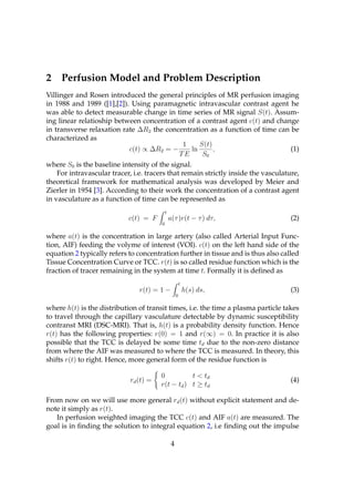 2    Perfusion Model and Problem Description
Villinger and Rosen introduced the general principles of MR perfusion imaging
in 1988 and 1989 ([1],[2]). Using paramagnetic intravascular contrast agent he
was able to detect measurable change in time series of MR signal S(t). Assum-
ing linear relatioship between concentration of a contrast agent c(t) and change
in transverse relaxation rate ∆R2 the concentration as a function of time can be
characterized as
                                                 1    S(t)
                            c(t) ∝ ∆R2 = −         ln      ,                        (1)
                                               TE      S0
where S0 is the baseline intensity of the signal.
    For intravascular tracer, i.e. tracers that remain strictly inside the vasculature,
theoretical framework for mathematical analysis was developed by Meier and
Zierler in 1954 [3]. According to their work the concentration of a contrast agent
in vasculature as a function of time can be represented as
                                           t
                            c(t) = F           a(τ )r(t − τ ) dτ,                   (2)
                                       0

where a(t) is the concentration in large artery (also called Arterial Input Func-
tion, AIF) feeding the volyme of interest (VOI). c(t) on the left hand side of the
equation 2 typically refers to concentration further in tissue and is thus also called
Tissue Concentration Curve or TCC. r(t) is so called residue function which is the
fraction of tracer remaining in the system at time t. Formally it is deﬁned as
                                                        t
                                r(t) = 1 −                  h(s) ds,                (3)
                                                    0

where h(t) is the distribution of transit times, i.e. the time a plasma particle takes
to travel through the capillary vasculature detectable by dynamic susceptibility
contranst MRI (DSC-MRI). That is, h(t) is a probability density function. Hence
r(t) has the following properties: r(0) = 1 and r(∞) = 0. In practice it is also
possible that the TCC is delayed be some time td due to the non-zero distance
from where the AIF was measured to where the TCC is measured. In theory, this
shifts r(t) to right. Hence, more general form of the residue function is

                                       0          t < td
                            rd (t) =                                                (4)
                                       r(t − td ) t ≥ td

From now on we will use more general rd (t) without explicit statement and de-
note it simply as r(t).
   In perfusion weighted imaging the TCC c(t) and AIF a(t) are measured. The
goal is in ﬁnding the solution to integral equation 2, i.e ﬁnding out the impulse

                                                4
 