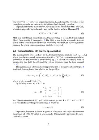 response Ψ(t) = F · r(t). This impulse response characterizes the prorerties of the
underlying vasculature to the extent that is methodologically possible.
   In practical PWI the main interest, however, are the parameters MTT and CBF,
whos interdependency is characterized by the Central Volume Theorem [3]

                                   CBV = M T T · CBF                                                   (5)

MTT is so called Mean Transit Time, i.e. the expectancy of h(t) and CBF is Cerebral
Blood Flow, that is, F in equation 2. The CBV is simply the area under the c(t)
curve. In this work we concentrate on recovering only the CBF. Anyway, for this
purpose the whole impulse response has to be recovered.


2.1    Discretization: 0th order approximation
The measurements of a(t) and c(t) are made in discrete time intervals {t0 , t1 , t2 , . . . , tn }
where time between each measurement is ∆t = T R. This represents natural dis-
cretization for the problem 2. Traditionally eq. 2 is discretized directly with an
assumption that both the a(t) and the c(t) are constants over the time interval
∆t [4].
    This zeroth order (step function) approximation of the convolution integral 2
leads to following linear formulation for the problem

                                       tj                                    j
                  c(tj ) = cj =             a(τ )Ψ(tj − τ )dτ ≈ ∆t                ai Ψj−i              (6)
                                   0                                        i=0

where a(ti ) = ai and Ψ(tj ) = Ψj .
  By deﬁning matrix a0◦ ∈ n×n as

                                                              ···
                                                                       
                                                a0       0          0
                                       
                                               a1       a0   ···   0   
                                                                        
                            a0◦   = ∆t          .
                                                 .            ...   .
                                                                    .
                                                                                                      (7)
                                                 .                  .
                                                                       
                                                                       
                                                an an−1 · · · a0
                                                                                       n×1             n×1
and discrete versions of Ψ(t) and c(t) as column vectors Ψ ∈                                 and c ∈
it is possible to rewrite approximated eq. 6 brieﬂy as

                                             c = a0◦ · Ψ                                               (8)

    In practice, however, T R is of magnitude of seconds and a(t) varies between
magnitude of 10 to 30 within a few seconds. This naturally gives rise to a dis-
cretization errors.


                                                     5
 
