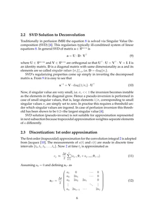 2.2   SVD Solution to Deconvolution
Traditionally in perfusion fMRI the equation 8 is solved via Singular Value De-
composition (SVD) [4]. This regularises typically ill-conditined system of linear
equations 8. In general SVD of matrix a ∈ m×n is

                                      a=U·D·V                                    (9)

where U ∈ m×m and V ∈ n×n are orthogonal so that U · U = V · V = I. I is
an identity matrix. D is a diagonal matrix with same dimensionality as a and its
elements are so called singular values {σ i }n , i.e. D = diag{σ i }.
                                             i=1
   SVD’s regularizing properties come up simply in inverting the decomposed
matrix a. From 9 it is easy to see that

                              a−1 = V · diag{1/σ i } · U                        (10)

Now, if singular value are very small, i.e. σ i << 1 the inversion becomes instable
as the elements in the diagonal grow. Hence a pseudo-inversion is performed in
case of small singular values, that is, large elements 1/σ i corresponding to small
singular values σ i are simply set to zero. In practise this requires a threshold un-
der which singular values are ingored. In case of perfusion inversion this thresh-
old has been shown to be 0.2×the largest singular value [4].
    SVD solution (pseudo-inverse) is not suitable for approximation represented
in next subsection because trapezoidal approximation weightes separate elements
of a differently.


2.3   Discretization: 1st order approximation
The ﬁrst order (trapezoidal) approximation for the convolution integral 2 is adopted
from Jacquez [10]. The measurements of a(t) and c(t) are made in discrete time
intervals {t0 , t1 , t2 , . . . , tn }. Now 2 at time tj is approximated as

                                  ∆t j
                           cj ≈         (aj−i Ψi + aj−i+1 Ψi−1 )                (11)
                                  2 i=1

Assuming a0 = 0 and deﬁning a1◦ as
                                                                     
                                      a1    0          ···       0
                                      a2   2a1         ···       0
                                                                     
                                                                     
                             ∆t      a3   2a2   2a1             0
                                                                      
                     a1◦   =                                                    (12)
                                                                     
                                                                     
                             2        .
                                       .               ..        .
                                                                 .
                                                                      
                                
                                      .                    .    .    
                                                                      
                                      an 2an−1 · · ·            2a1

                                            6
 