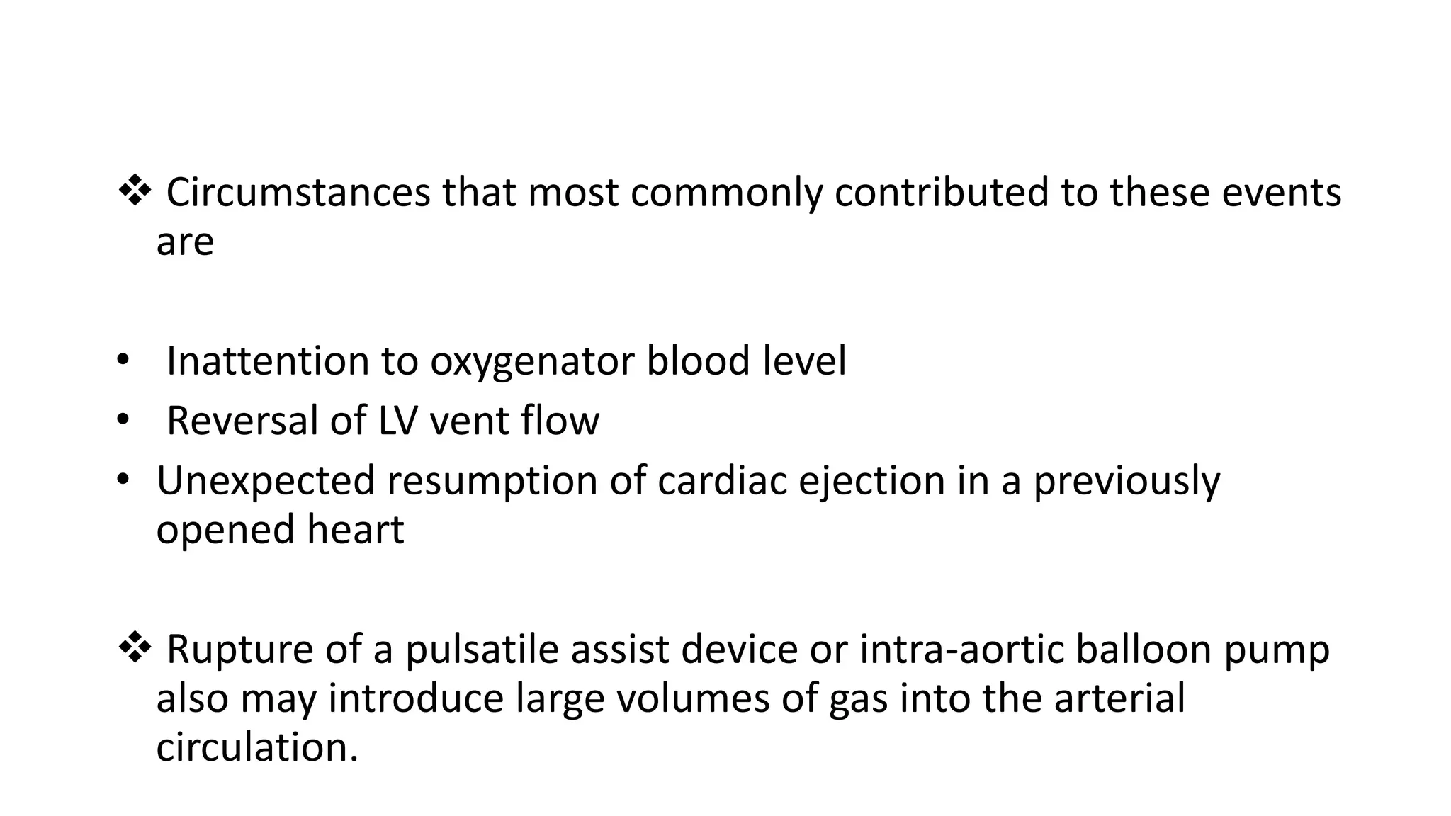  Circumstances that most commonly contributed to these events
are
• Inattention to oxygenator blood level
• Reversal of LV vent flow
• Unexpected resumption of cardiac ejection in a previously
opened heart
 Rupture of a pulsatile assist device or intra-aortic balloon pump
also may introduce large volumes of gas into the arterial
circulation.
 