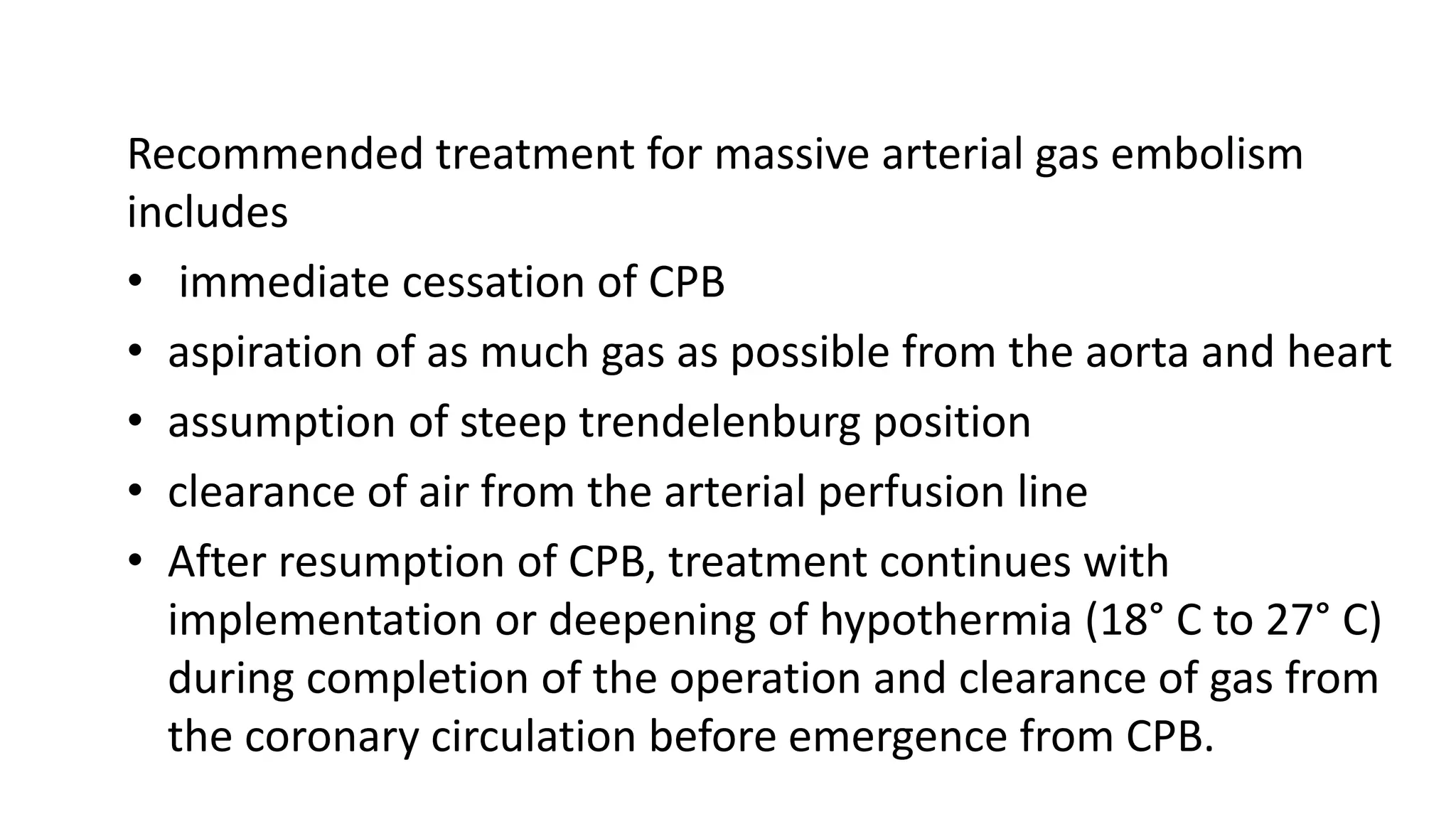 Recommended treatment for massive arterial gas embolism
includes
• immediate cessation of CPB
• aspiration of as much gas as possible from the aorta and heart
• assumption of steep trendelenburg position
• clearance of air from the arterial perfusion line
• After resumption of CPB, treatment continues with
implementation or deepening of hypothermia (18° C to 27° C)
during completion of the operation and clearance of gas from
the coronary circulation before emergence from CPB.
 