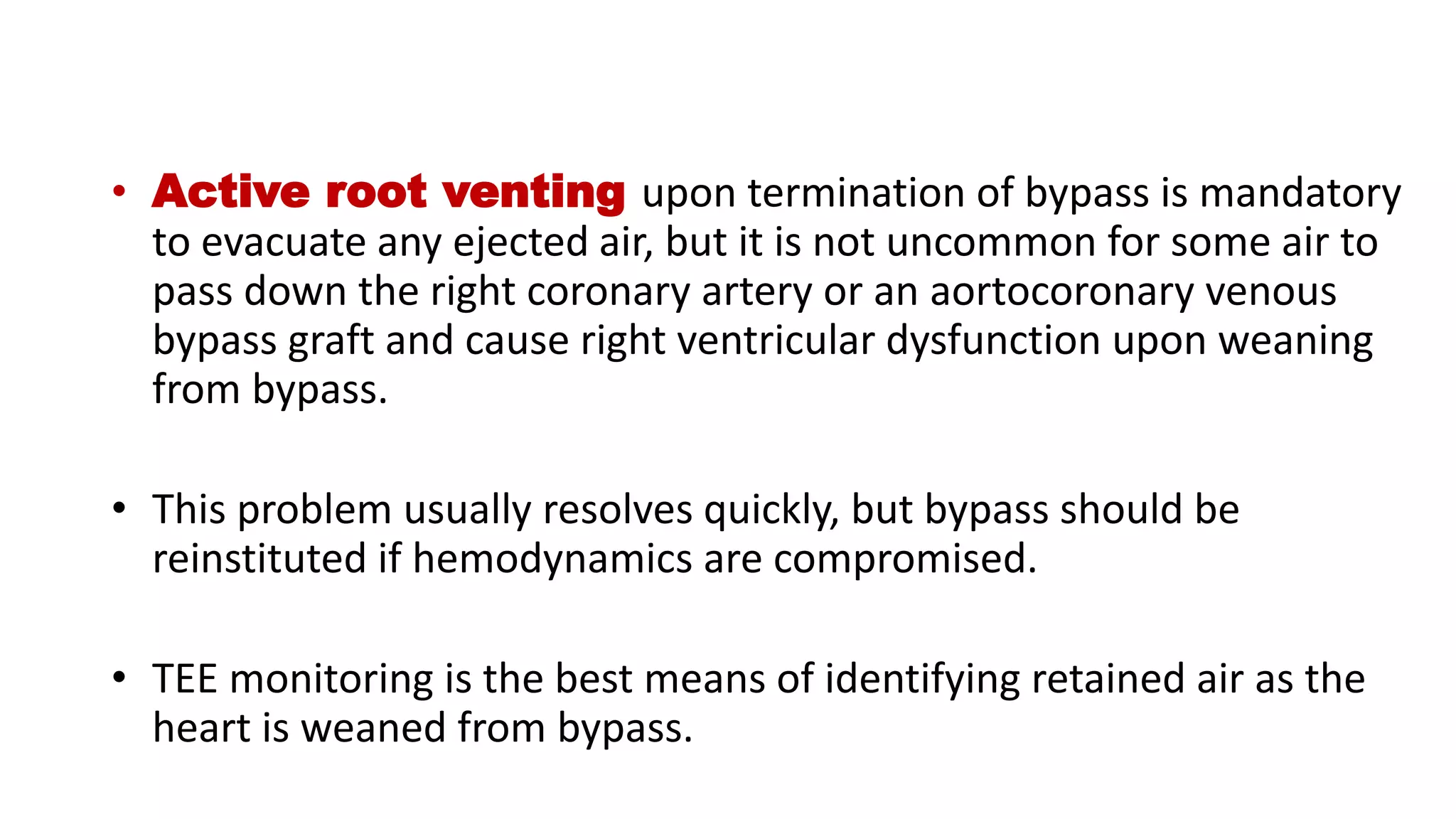 • Active root venting upon termination of bypass is mandatory
to evacuate any ejected air, but it is not uncommon for some air to
pass down the right coronary artery or an aortocoronary venous
bypass graft and cause right ventricular dysfunction upon weaning
from bypass.
• This problem usually resolves quickly, but bypass should be
reinstituted if hemodynamics are compromised.
• TEE monitoring is the best means of identifying retained air as the
heart is weaned from bypass.
 