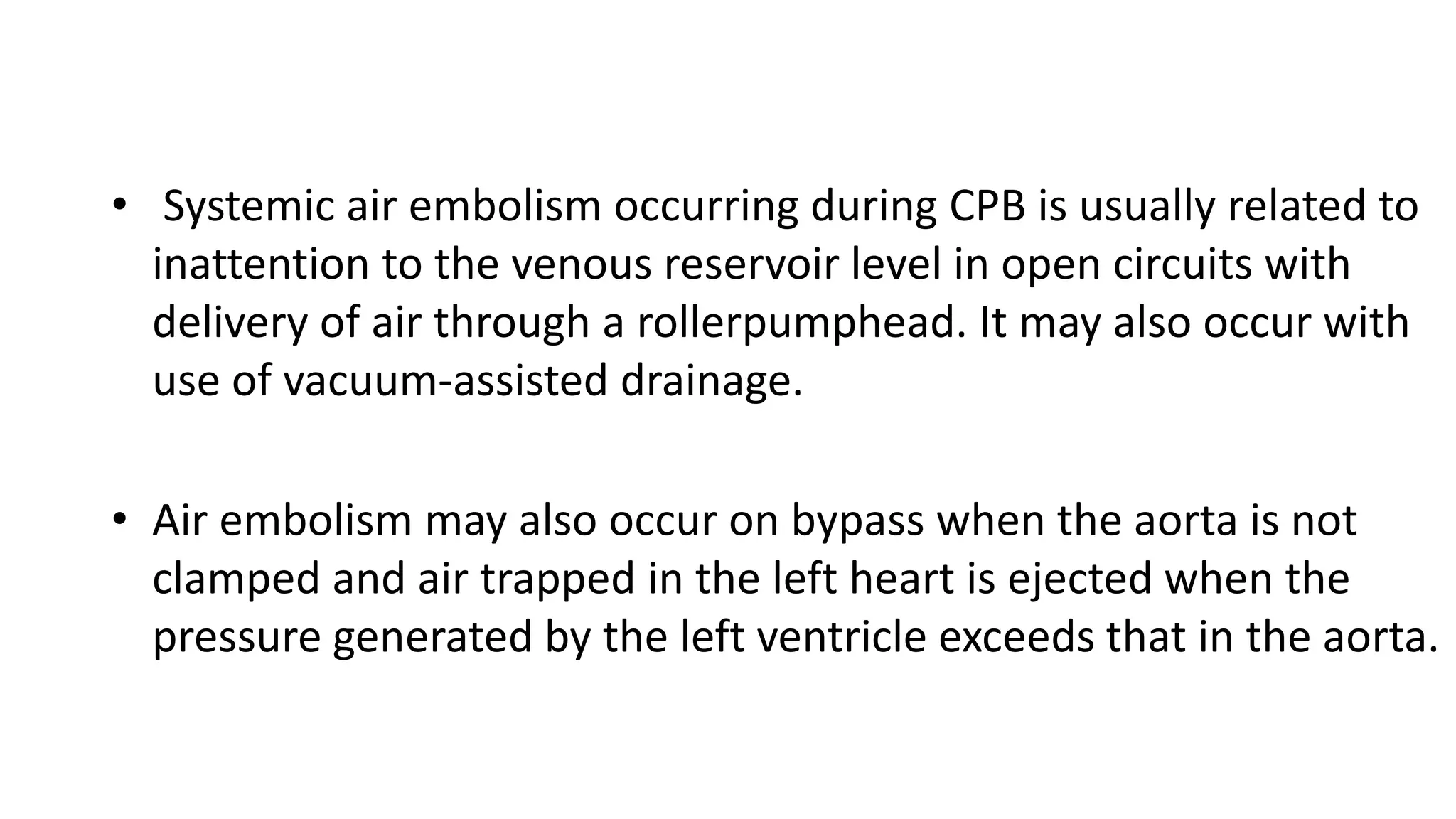 • Systemic air embolism occurring during CPB is usually related to
inattention to the venous reservoir level in open circuits with
delivery of air through a rollerpumphead. It may also occur with
use of vacuum-assisted drainage.
• Air embolism may also occur on bypass when the aorta is not
clamped and air trapped in the left heart is ejected when the
pressure generated by the left ventricle exceeds that in the aorta.
 