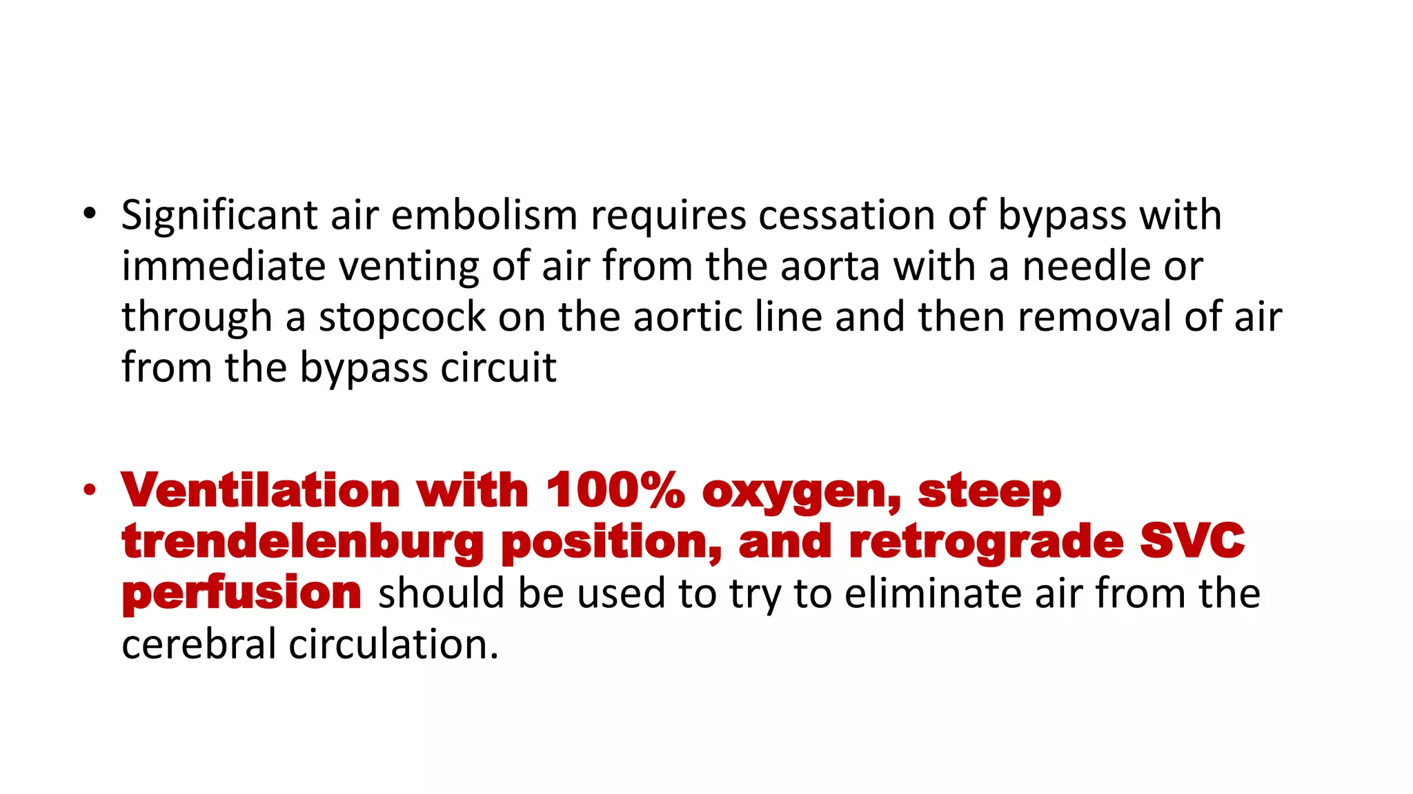 • Significant air embolism requires cessation of bypass with
immediate venting of air from the aorta with a needle or
through a stopcock on the aortic line and then removal of air
from the bypass circuit
• Ventilation with 100% oxygen, steep
trendelenburg position, and retrograde SVC
perfusion should be used to try to eliminate air from the
cerebral circulation.
 