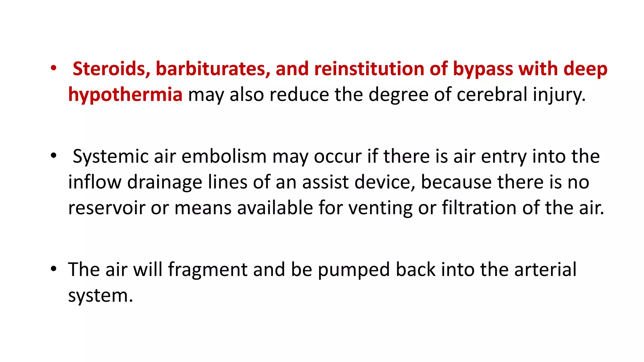 • Steroids, barbiturates, and reinstitution of bypass with deep
hypothermia may also reduce the degree of cerebral injury.
• Systemic air embolism may occur if there is air entry into the
inflow drainage lines of an assist device, because there is no
reservoir or means available for venting or filtration of the air.
• The air will fragment and be pumped back into the arterial
system.
 