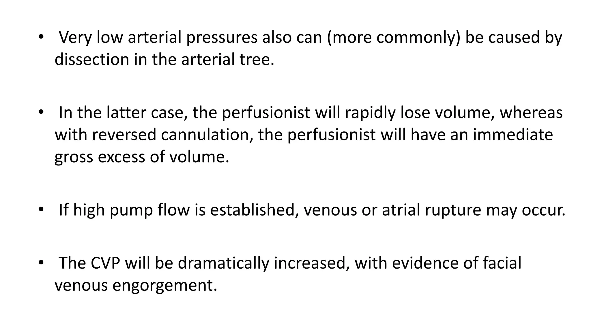 • Very low arterial pressures also can (more commonly) be caused by
dissection in the arterial tree.
• In the latter case, the perfusionist will rapidly lose volume, whereas
with reversed cannulation, the perfusionist will have an immediate
gross excess of volume.
• If high pump flow is established, venous or atrial rupture may occur.
• The CVP will be dramatically increased, with evidence of facial
venous engorgement.
 