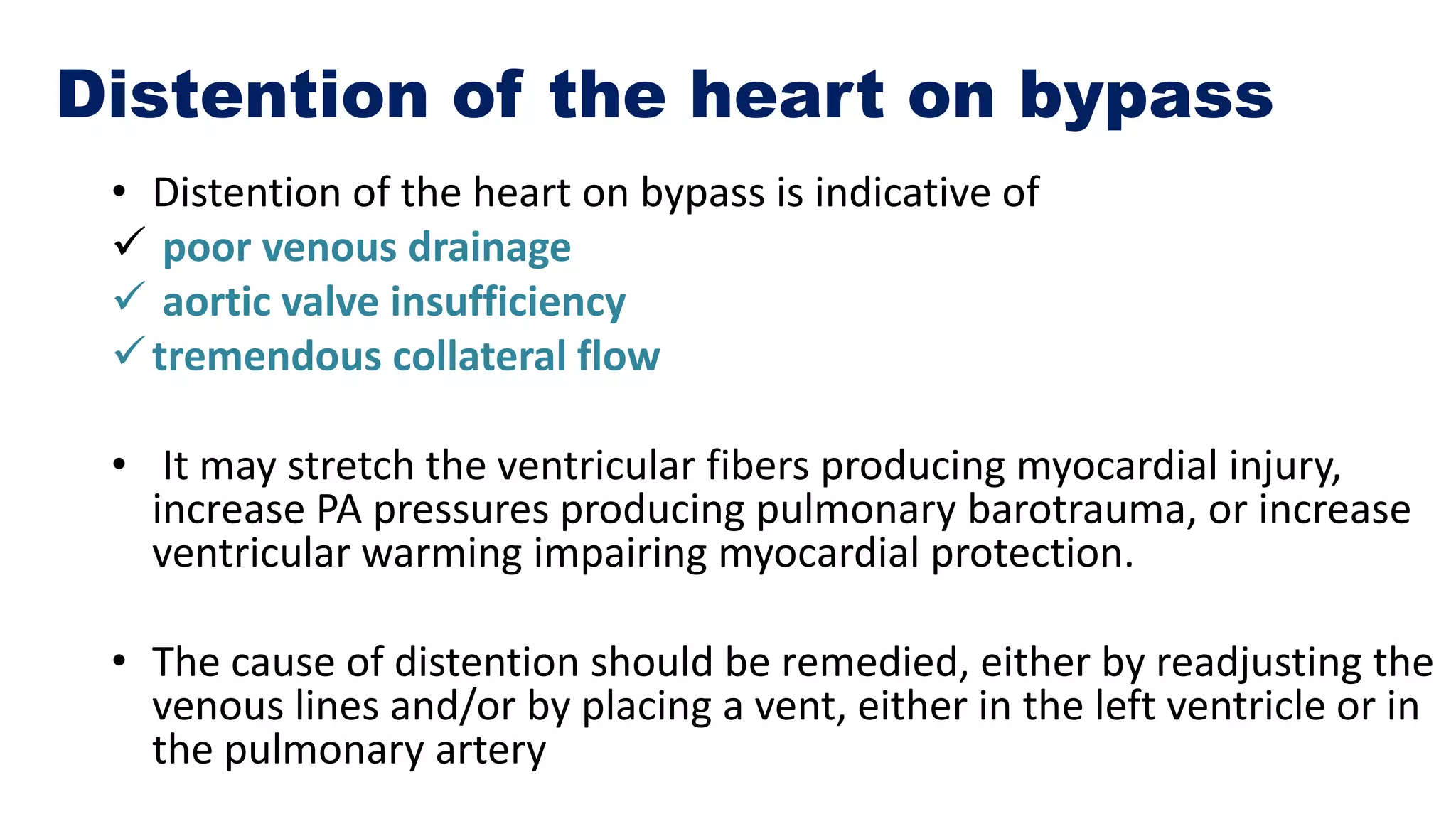 Distention of the heart on bypass
• Distention of the heart on bypass is indicative of
 poor venous drainage
 aortic valve insufficiency
tremendous collateral flow
• It may stretch the ventricular fibers producing myocardial injury,
increase PA pressures producing pulmonary barotrauma, or increase
ventricular warming impairing myocardial protection.
• The cause of distention should be remedied, either by readjusting the
venous lines and/or by placing a vent, either in the left ventricle or in
the pulmonary artery
 