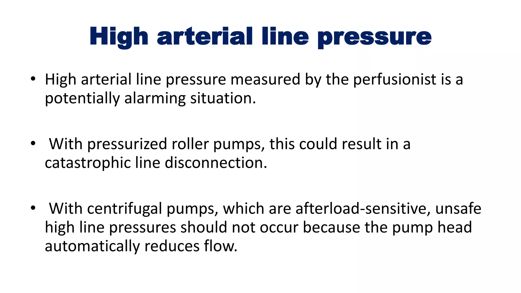 High arterial line pressure
• High arterial line pressure measured by the perfusionist is a
potentially alarming situation.
• With pressurized roller pumps, this could result in a
catastrophic line disconnection.
• With centrifugal pumps, which are afterload-sensitive, unsafe
high line pressures should not occur because the pump head
automatically reduces flow.
 