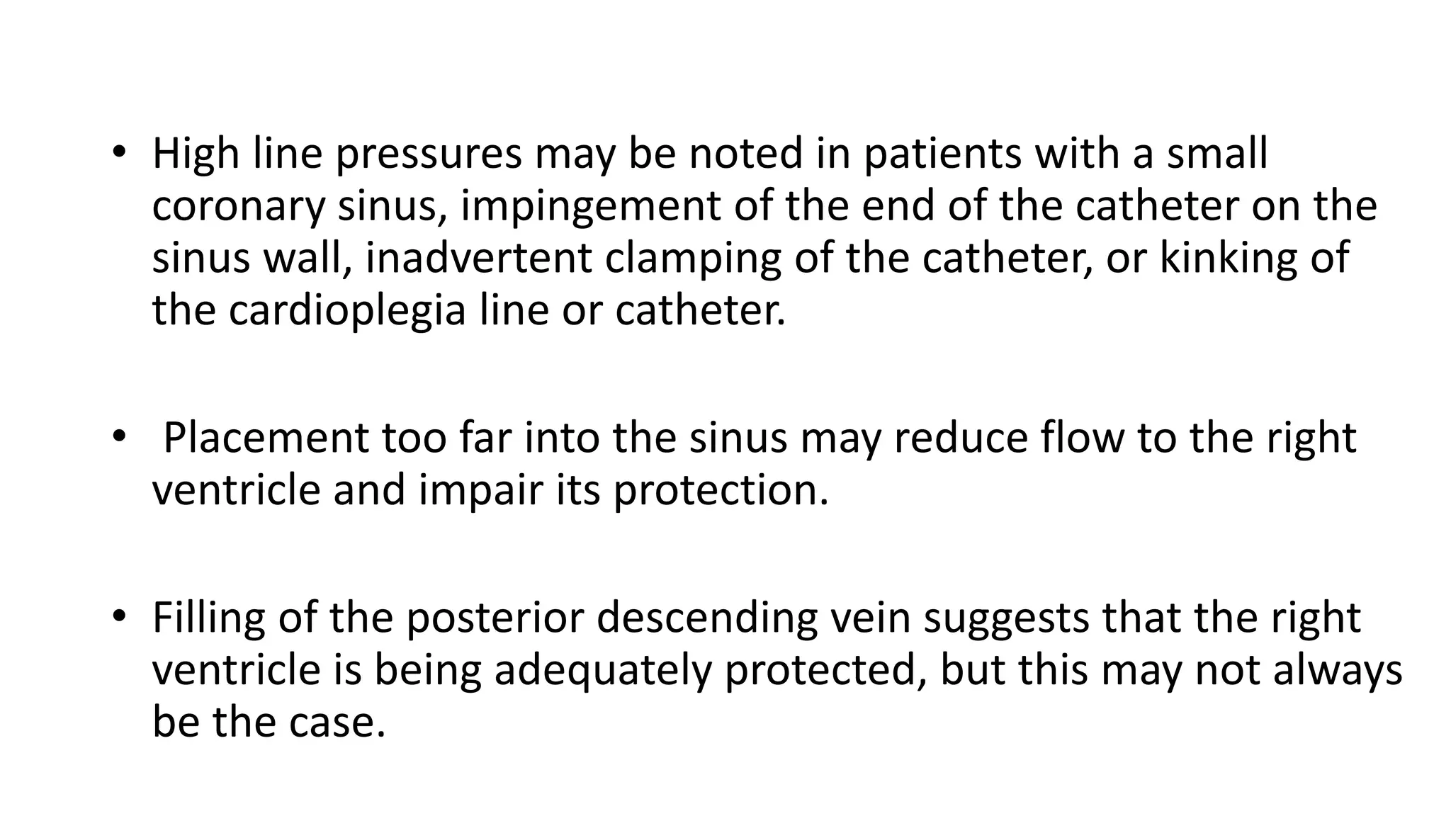 • High line pressures may be noted in patients with a small
coronary sinus, impingement of the end of the catheter on the
sinus wall, inadvertent clamping of the catheter, or kinking of
the cardioplegia line or catheter.
• Placement too far into the sinus may reduce flow to the right
ventricle and impair its protection.
• Filling of the posterior descending vein suggests that the right
ventricle is being adequately protected, but this may not always
be the case.
 