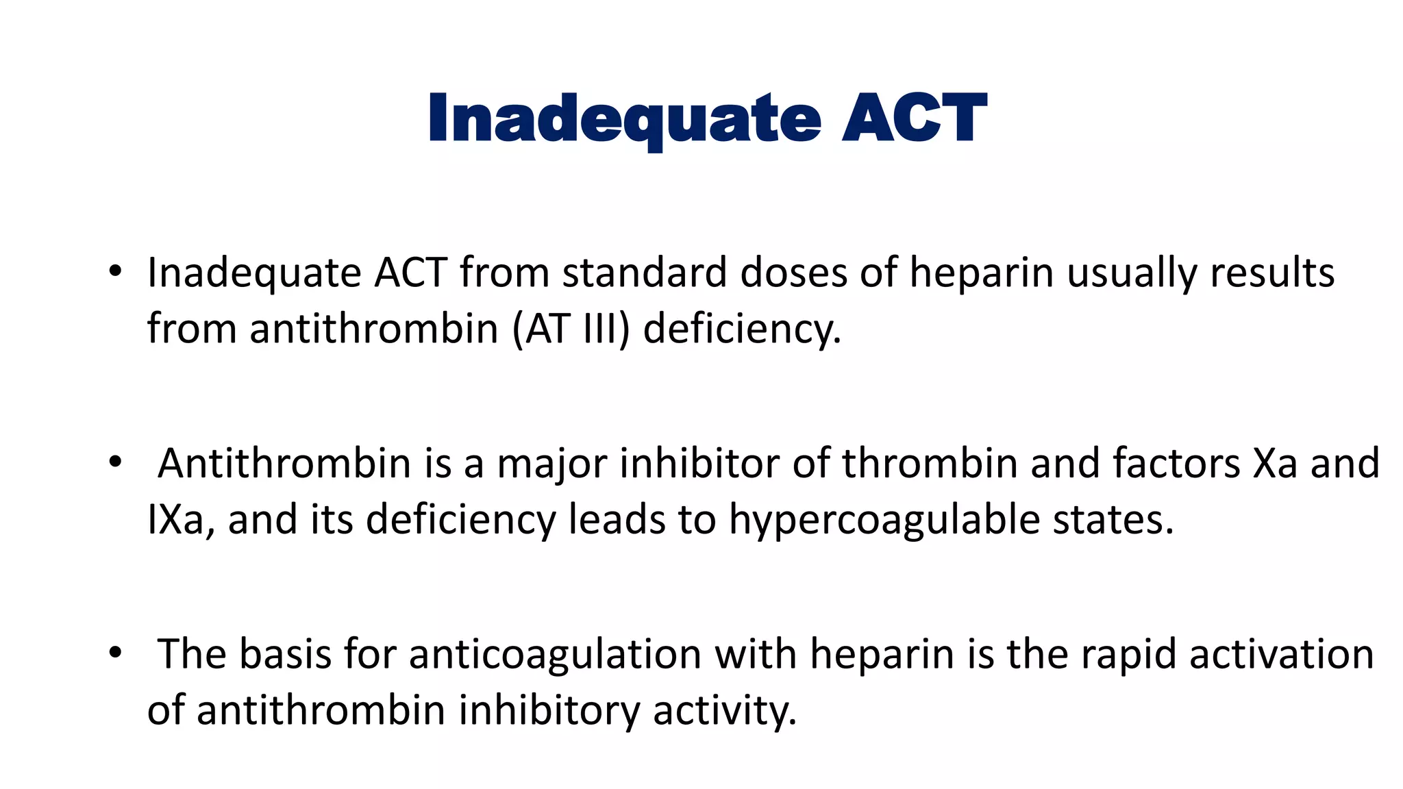 Inadequate ACT
• Inadequate ACT from standard doses of heparin usually results
from antithrombin (AT III) deficiency.
• Antithrombin is a major inhibitor of thrombin and factors Xa and
IXa, and its deficiency leads to hypercoagulable states.
• The basis for anticoagulation with heparin is the rapid activation
of antithrombin inhibitory activity.
 