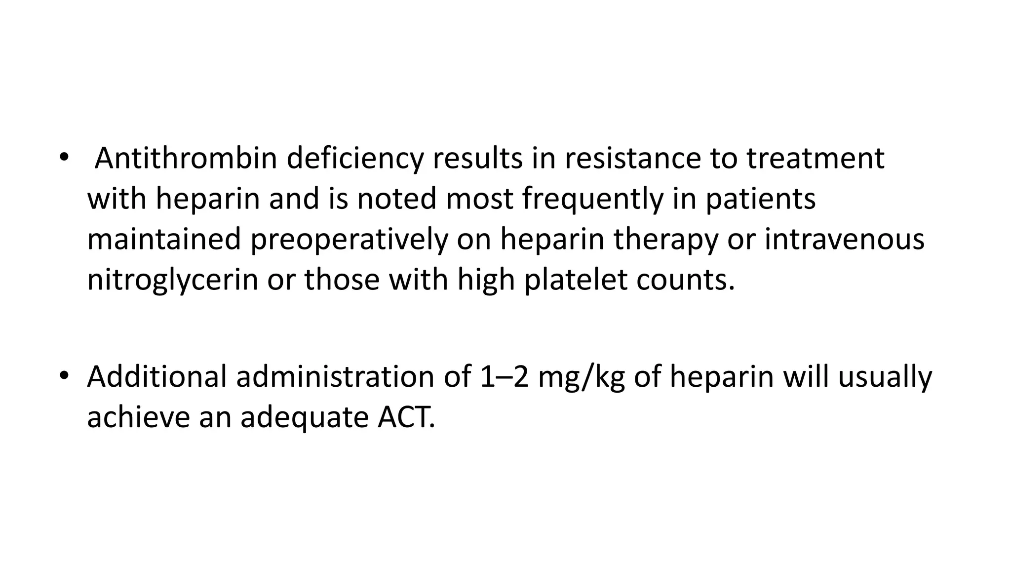 • Antithrombin deficiency results in resistance to treatment
with heparin and is noted most frequently in patients
maintained preoperatively on heparin therapy or intravenous
nitroglycerin or those with high platelet counts.
• Additional administration of 1–2 mg/kg of heparin will usually
achieve an adequate ACT.
 