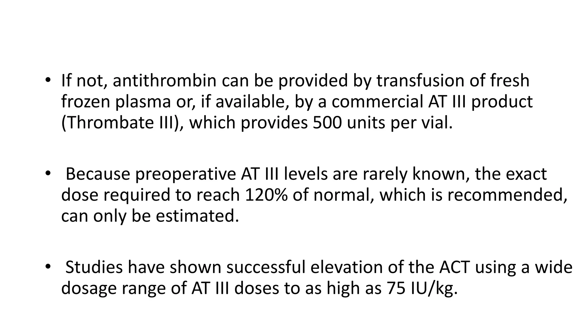 • If not, antithrombin can be provided by transfusion of fresh
frozen plasma or, if available, by a commercial AT III product
(Thrombate III), which provides 500 units per vial.
• Because preoperative AT III levels are rarely known, the exact
dose required to reach 120% of normal, which is recommended,
can only be estimated.
• Studies have shown successful elevation of the ACT using a wide
dosage range of AT III doses to as high as 75 IU/kg.
 
