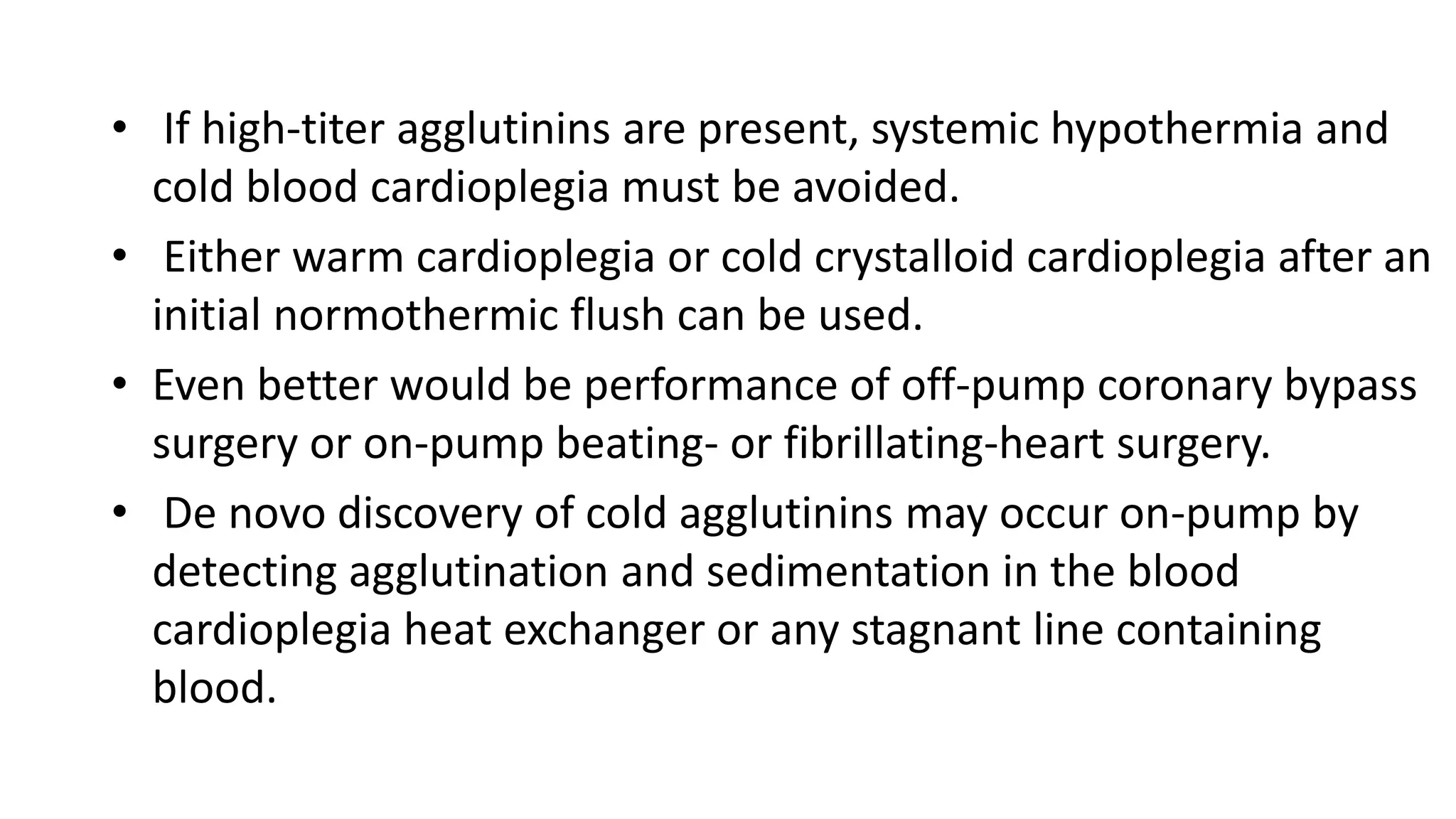 • If high-titer agglutinins are present, systemic hypothermia and
cold blood cardioplegia must be avoided.
• Either warm cardioplegia or cold crystalloid cardioplegia after an
initial normothermic flush can be used.
• Even better would be performance of off-pump coronary bypass
surgery or on-pump beating- or fibrillating-heart surgery.
• De novo discovery of cold agglutinins may occur on-pump by
detecting agglutination and sedimentation in the blood
cardioplegia heat exchanger or any stagnant line containing
blood.
 