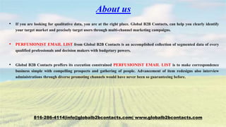 About us
• If you are looking for qualitative data, you are at the right place. Global B2B Contacts, can help you clearly identify
your target market and precisely target users through multi-channel marketing campaigns.
• PERFUSIONIST EMAIL LIST from Global B2B Contacts is an accomplished collection of segmented data of every
qualified professionals and decision makers with budgetary powers.
• Global B2B Contacts proffers its execution constrained PERFUSIONIST EMAIL LIST is to make correspondence
business simple with compelling prospects and gathering of people. Advancement of item redesigns also interview
administrations through diverse promoting channels would have never been so guaranteeing before.
816-286-4114|info@globalb2bcontacts.com| www.globalb2bcontacts.com
 