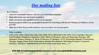 Our mailing lists
Key Features:
• Generates maximum response rates for your marketing campaigns
• High deliverance rate and brand recognition
• High conversion rates and ROI (return on investment)
• Reach prospects without any geographical barriers by associating with the best Mailing List Industry service
provider
• High opt-in data that provide marketers zero-in on their very best prospects
Titles Available:
• CEO, CFO, CMO, COO,CTO, CIO, CXO, CBO, CCO, CDO,CKO, CSO, CPO, CLO, Controller, Director,
Vice President, Presidents, Chairman's, GMs, Mid level Managers, Sales and Marketing Managers, HR
Managers, Finance Manager, IT Head, IT Director, IT Manager, VP IT, Purchasing Manager, Procurement
Manager, Supply Chain, Head of Operations, Business Development, Marketing Executives, Corporate
Secretary, Treasurer, Administration, R & D Executives and many more......!!!
816-286-4114|info@globalb2bcontacts.com| www.globalb2bcontacts.com
 