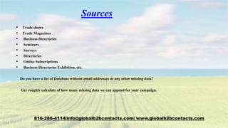 Sources
• Trade shows
• Trade Magazines
• Business Directories
• Seminars
• Surveys
• Directories
• Online Subscriptions
• Business Directories Exhibition, etc.
Do you have a list of Database without email addresses or any other missing data?
Get roughly calculate of how many missing data we can append for your campaign.
816-286-4114|info@globalb2bcontacts.com| www.globalb2bcontacts.com
 