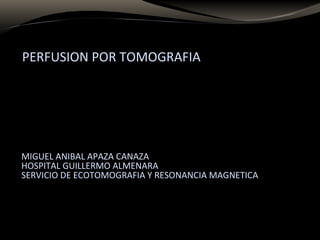 PERFUSION POR TOMOGRAFIA
MIGUEL ANIBAL APAZA CANAZA
HOSPITAL GUILLERMO ALMENARA
SERVICIO DE ECOTOMOGRAFIA Y RESONANCIA MAGNETICA
 