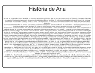 História de Ana 
Na vida da escritora Ana Maria Machado, os números são sempre generosos. São 40 anos de carreira, mais de 100 livros publicados no Brasil e 
em mais de 18 países somando mais de dezoito milhões de exemplares vendidos. Os prêmios conquistados ao longo da carreira de escritora 
também são muitos, tantos que ela já perdeu a conta. Tudo impressiona na vida dessa carioca nascida em Santa Tereza, em pleno dia 24 de 
dezembro. 
Vivendo atualmente no Rio de Janeiro, Ana começou a carreira como pintora. Estudou no Museu de ArteModerna e fez exposições individuais e 
coletivas, enquanto fazia faculdade de Letras na UniversidadeFederal (depois de desistir do curso de Geografia). 
O objetivo era ser pintora mesmo, mas depois de doze anos às voltas com tintas e telas, resolveu que era hora de parar. Optou por privilegiar as 
palavras, apesar de continuar pintando até hoje. Afastada profissionalmente da pintura, Ana passou a trabalhar como professora em colégios e 
faculdades, escreveu artigos para revistas e traduziu textos. Já tinha começado a ditadura, e ela resistia participando de reuniões e manifestações. 
No final do ano de 1969, depois de ser presa e ter diversos amigos também detidos, Ana deixou o Brasil e partiu para o exílio. A situação política 
se mostrou insustentável. Na bagagem para a Europa, levava cópias de algumas histórias infantis que estava escrevendo, a convite da revista 
Recreio. Lutando para sobreviver com seu filho Rodrigo ainda pequeno, trabalhou como jornalista na revista Elle em Paris e na BBC de Londres, 
além de se tornar professora na Sorbonne. Nesse período, ela consegue participar de um seleto grupo de estudantes cujo mestre era Roland 
Barthes, e termina sua tese de doutorado em Linguística e Semiologia sob a sua orientação. A tese resultou no livro "Recado do Nome", que trata 
da obra de Guimarães Rosa. Mesmo ocupada, Ana não parou de escrever as histórias infantis que vendia para a Editora Abril. A volta ao Brasil 
veio no final de 1972, quando começou a trabalhar no Jornal do Brasil e na Rádio JB - ela foi chefe do setor de Radiojornalismo dessa rádio 
durante sete anos. Em 76, as histórias antes publicadas em revstas passaram a sair em livros. E Ana ganhou o prêmio João de Barro por ter 
escrito o livro "História Meio ao Contrário", em 1977. O sucesso foi imenso, gerando muitos livros e prêmios em seguida. Dois anos depois, ela 
abriu a Livraria Malasartes com a idéia de ser um espaço para as crianças poderem ler e encontrar bons livros. 
O jornalismo foi abandonado no ano de 1980, para que a partir de então Ana pudesse se dedicar ao que mais gosta: escrever seus livros, tantos 
os voltados para adultos como os infantis. E assim foi feito, e com tamanho sucesso que em 1993 ela se tornou hors-concours dos prêmios da 
Fundação Nacional do Livro Infantil eJuvenil (FNLIJ). Finalmente, a coroação. Em 2000, Ana ganhou o prêmio Hans Christian Andersen, 
considerado o prêmio Nobel da literatura infantil mundial. E em 2001, a Academia Brasileira de Letras lhe deu o maior prêmio literário nacional, o 
Machado de Assis, pelo conjunto da obra. 
Em 2003, Ana Maria foi eleita para ocupar a cadeira número 1 da Academia Brasileira de Letras, substituindo o Dr. Evandro Lins e Silva. Pela 
primeira vez, um autor com uma obra significativa para o público infantil havia sido escolhido para a Academia. A posse aconteceu no dia 29 de 
agosto de 2003, quando Ana foi recebida pelo acadêmico Tarcísio Padilha e fez uma linda e afetuosa homenagem ao seu antecessor 
