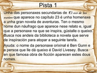 Pista 1
Unha das personaxes secundarias de El oro de los
sueños que aparece no capítulo 23 é unha homenaxe
a unha gran novela de aventuras. Ten o mesmo
nome dun náufrago que aparece nese relato e, igual
que a personaxe na que se inspira, gústalle o queixo.
Busca nos andeis da biblioteca a novela que serve
de inspiración para atopar a seguinte tarefa.
Axuda: o nome da personaxe orixinal é Ben Gunn e
a persoa que lle dá queixo é David Livesey. Busca
en que famosa obra de ficción aparecen estes dous
nomes.
 