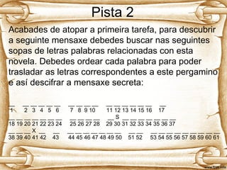 Pista 2
Acabades de atopar a primeira tarefa, para descubrir
a seguinte mensaxe debedes buscar nas seguintes
sopas de letras palabras relacionadas con esta
novela. Debedes ordear cada palabra para poder
trasladar as letras correspondentes a este pergamino
e así descifrar a mensaxe secreta:
__ __ __ __ __ __ __ __ __ __ __ __ __ __ __ __ __
1 2 3 4 5 6 7 8 9 10 11 12 13 14 15 16 17
__ __ __ __ __ __ __ __ __ __ __ __ S __ __ __ __ __ __ __
18 19 20 21 22 23 24 25 26 27 28 29 30 31 32 33 34 35 36 37
__ __ __ X __ __ __ __ __ __ __ __ __ __ __ __ __ __ __ __ __ __ __ __
38 39 40 41 42 43 44 45 46 47 48 49 50 51 52 53 54 55 56 57 58 59 60 61
 
