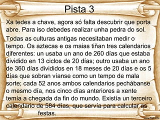 Pista 3
Xa tedes a chave, agora só falta descubrir que porta
abre. Para iso debedes realizar unha pedra do sol.
Todas as culturas antigas necesitaban medir o
tempo. Os aztecas e os maias tiñan tres calendarios
diferentes: un usaba un ano de 260 días que estaba
dividido en 13 ciclos de 20 días; outro usaba un ano
de 360 días divididos en 18 meses de 20 días e os 5
días que sobran víanse como un tempo de mala
sorte; cada 52 anos ambos calendarios pechábanse
o mesmo día, nos cinco días anteriores a xente
temía a chegada da fin do mundo. Existía un terceiro
calendario de 584 días, que servía para calcular as
festas.
 