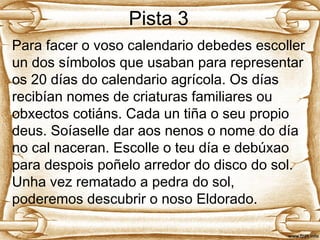 Pista 3
Para facer o voso calendario debedes escoller
un dos símbolos que usaban para representar
os 20 días do calendario agrícola. Os días
recibían nomes de criaturas familiares ou
obxectos cotiáns. Cada un tiña o seu propio
deus. Soíaselle dar aos nenos o nome do día
no cal naceran. Escolle o teu día e debúxao
para despois poñelo arredor do disco do sol.
Unha vez rematado a pedra do sol,
poderemos descubrir o noso Eldorado.
 