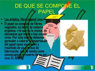 DE QUE SE COMPONE EL PAPEL   Los árboles, fibra vegetal viva: El papel se compone de fibras vegetales, es decir, de materia orgánica, o lo que es lo mismo, de elementos que están o han estado vivos. Por este motivo debemos aprender a valorar la importancia del papel como exponente y resultado de un proceso de fabricación, que ha tenido como consecuencia la muerte de un ser vivo: EL ÁRBOL. 
