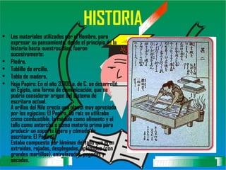 HISTORIA Los materiales utilizados por el Hombre, para expresar su pensamiento, desde el principio de la historia hasta nuestros días, fueron sucesivamente: Piedra.  Tablilla de arcilla.  Tabla de madera.  Hoja Papiro: En el año 3.000 a. de C. se desarrolló en Egipto, una forma de comunicación, que se podría considerar origen del sistema de escritura actual. A orillas del Nilo crecía una planta muy apreciada por los egipcios: El Papiro. Su raíz se utilizaba como combustible, la médula como alimento y el tallo como antorcha o como materia prima para producir un soporte ligero y cómodo de escritura: El Papiro. Estaba compuesto por láminas del tallo que eran extraídas, rajadas, desplegadas, aplanadas (con grandes martillos), entrelazadas, pegadas y secadas. 