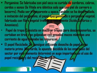 Pergamino: Se fabricaba con piel seca no curtida de corderos, cabras, cerdos y asnos (la Vitela era idéntica solo que con piel de carnero o becerro). Podía ser transparente u opaca.También se ha desarrollado, a imitación del pergamino, el papel apergaminado o pergamino vegetal, fabricado con fibra vegetal tratada químicamente (Ácido Sulfúrico y Amoniaco). Papel de trapo: Consistía en macerar trapos para descomponerlos, se cortaban en tiras y se golpeaban con pesados mazos mientras una corriente de agua limpiaba las impurezas.  El papel Reciclado: Se consigue utilizando desecho de papel como materia prima .Mas tarde, la apuesta decidida de las empresas del sector por este elemento determinó un auge importante en el uso de papel reciclado y del reciclado de papel..   