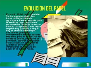 EVOLUCION DEL PAPEL   En el año 105 d. de C.,  un chino ,  Tai Lum (pronunciado Tsai Lum), ministro chino de agricultura, ideó un soporte para la escritura que consistió en entremezclar fibras de morera o bambú, para producir una hoja vegetal muy parecida a lo que hoy se conoce como Papel. Los chinos guardaron celosamente el secreto durante 600 años, pero en el año 761 dos soldados chinos, papeleros de profesión, cayeron prisioneros de los árabes en Samarcanda (Ciudad al Sur de Rusia) e introdujeron la industria del papel en la cultura Árabe.   