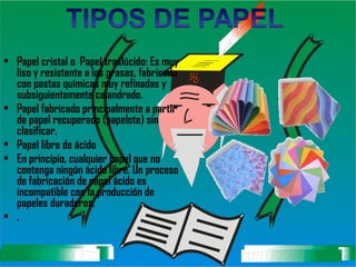 Papel cristal o  Papel traslúcido: Es muy liso y resistente a las grasas, fabricado con pastas químicas muy refinadas y subsiguientemente calandrado.   Papel fabricado principalmente a partir de papel recuperado (papelote) sin clasificar.  Papel libre de ácido  En principio, cualquier papel que no contenga ningún ácido libre.   Un proceso de fabricación de papel ácido es incompatible con la producción de papeles duraderos.  .   