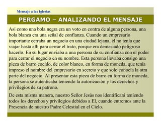 Mensaje a las Iglesias

     PERGAMO – ANALIZANDO EL MENSAJE
Así como una bola negra era un voto en contra de alguna persona, una
bola blanca era una señal de confianza. Cuando un empresario
importante cerraba un negocio en una ciudad lejana, él no tenía que
viajar hasta allí para cerrar el trato, porque era demasiado peligroso
hacerlo. En su lugar enviaba a una persona de su confianza con el poder
para cerrar el negocio en su nombre. Esta persona llevaba consigo una
pieza de barro cocido, de color blanco, en forma de moneda, que tenía
impreso el nombre del empresario en secreto y que solo conocía la otra
parte del negocio. Al presentar esta pieza de barro en forma de moneda,
la persona se autenticaba teniendo la autorización y los derechos y
privilegios de su patrono.
De esta misma manera, nuestro Señor Jesús nos identificará teniendo
todos los derechos y privilegios debidos a El, cuando entremos ante la
Presencia de nuestro Padre Celestial en el Cielo.
 