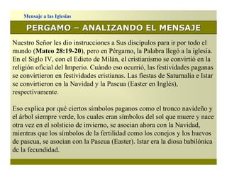 Mensaje a las Iglesias

     PERGAMO – ANALIZANDO EL MENSAJE
Nuestro Señor les dio instrucciones a Sus discípulos para ir por todo el
mundo (Mateo 28:19-20), pero en Pérgamo, la Palabra llegó a la iglesia.
En el Siglo IV, con el Edicto de Milán, el cristianismo se convirtió en la
religión oficial del Imperio. Cuándo eso ocurrió, las festividades paganas
se convirtieron en festividades cristianas. Las fiestas de Saturnalia e Istar
se convirtieron en la Navidad y la Pascua (Easter en Inglés),
respectivamente.

Eso explica por qué ciertos símbolos paganos como el tronco navideño y
el árbol siempre verde, los cuales eran símbolos del sol que muere y nace
otra vez en el solsticio de invierno, se asocian ahora con la Navidad,
mientras que los símbolos de la fertilidad como los conejos y los huevos
de pascua, se asocian con la Pascua (Easter). Istar era la diosa babilónica
de la fecundidad.
 
