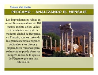 Mensaje a las Iglesias

     PERGAMO – ANALIZANDO EL MENSAJE

Las impresionantes ruinas en
una colina a una altura de 300
  metros encima de los valles
   circundantes, cerca de la
moderna ciudad de Bergama,
 en Turquía, son los restos de
 los grandes templos paganos
    dedicados a los dioses y
  emperadores romanos, pero
 solamente se puede observar
  un ligero rastro de la iglesia
   de Pérgamo que una vez
           estuvo allí.
 