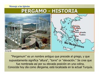 Mensaje a las Iglesias

            PERGAMO - HISTORIA




   “Pergamum” es un nombre antiguo que precede al griego, y que
 supuestamente significa “altura“, “torre” or "elevación." Se cree que
       fue nombrada así por su elevada posición en una colina.
Conocida hoy día como Bergama, está localizada en la actual Turquía.
 