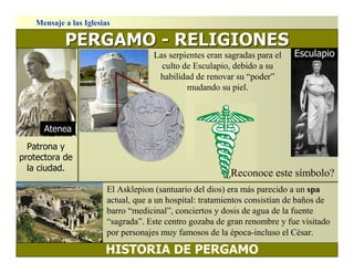 Mensaje a las Iglesias

            PERGAMO - RELIGIONES
                                      Las serpientes eran sagradas para el   Esculapio
                                        culto de Esculapio, debido a su
                                       habilidad de renovar su “poder”
                                               mudando su piel.



      Atenea
  Patrona y
protectora de
  la ciudad.
                                                          ¿Reconoce este símbolo?
                         El Asklepion (santuario del dios) era más parecido a un spa
                         actual, que a un hospital: tratamientos consistían de baños de
                         barro “medicinal”, conciertos y dosis de agua de la fuente
                         “sagrada”. Este centro gozaba de gran renombre y fue visitado
                         por personajes muy famosos de la época-incluso el César.

                        HISTORIA DE PERGAMO
 