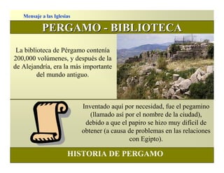 Mensaje a las Iglesias

           PERGAMO - BIBLIOTECA
 La biblioteca de Pérgamo contenía
200,000 volúmenes, y después de la
de Alejandría, era la más importante
         del mundo antiguo.



                            Inventado aquí por necesidad, fue el pegamino
                               (llamado así por el nombre de la ciudad),
                             debido a que el papiro se hizo muy difícil de
                            obtener (a causa de problemas en las relaciones
                                              con Egipto).

                       HISTORIA DE PERGAMO
 