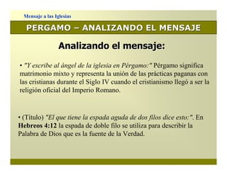 Mensaje a las Iglesias

   PERGAMO – ANALIZANDO EL MENSAJE

                  Analizando el mensaje:

• "Y escribe al ángel de la iglesia en Pérgamo:" Pérgamo significa
matrimonio mixto y representa la unión de las prácticas paganas con
las cristianas durante el Siglo IV cuando el cristianismo llegó a ser la
religión oficial del Imperio Romano.


• (Título) "El que tiene la espada aguda de dos filos dice esto:". En
Hebreos 4:12 la espada de doble filo se utiliza para describir la
Palabra de Dios que es la fuente de la Verdad.
 