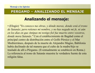 Mensaje a las Iglesias

   PERGAMO – ANALIZANDO EL MENSAJE

                  Analizando el mensaje:
• (Elogio) "Yo conozco tus obras, y dónde moras, donde está el trono
de Satanás; pero retienes mi nombre, y no has negado mi fe, ni aún
en los días en que Antipas mi testigo fiel fue muerto entre vosotros,
donde mora Satanás." Con el establecimiento de Bagdad como el
principal centro de distribución entre el Golfo Pérsico y el Mar
Mediterráneo, después de la muerte de Alejandro Magno, Babilonia
había declinado de tal manera que el culto de la madre/hijo se
trasladó de allí a Pérgamo. (Eventualmente se estableció en Roma.)
La referencia al trono de Satanás muestra la verdadera fuente de esta
religión falsa.
 