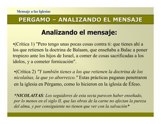 Mensaje a las Iglesias

   PERGAMO – ANALIZANDO EL MENSAJE

                  Analizando el mensaje:
•(Crítica 1) "Pero tengo unas pocas cosas contra ti: que tienes ahí a
los que retienen la doctrina de Balaam, que enseñaba a Balac a poner
tropiezo ante los hijos de Israel, a comer de cosas sacrificadas a los
ídolos, y a cometer fornicación".

•(Crítica 2) "Y también tienes a los que retienen la doctrina de los
nicolaítas, la que yo aborrezco." Estas prácticas paganas penetraron
en la iglesia en Pérgamo, como lo hicieron en la iglesia de Éfeso.

*NICOLAITAS: Los seguidores de esta secta parecen haber enseñado,
por lo menos en el siglo II, que las obras de la carne no afectan la pureza
del alma, y por consiguiente no tienen que ver con la salvación*
 