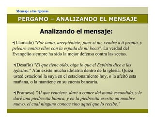 Mensaje a las Iglesias

   PERGAMO – ANALIZANDO EL MENSAJE

                  Analizando el mensaje:
•(Llamado) "Por tanto, arrepiéntete; pues si no, vendré a ti pronto, y
pelearé contra ellos con la espada de mi boca". La verdad del
Evangelio siempre ha sido la mejor defensa contra las sectas.

•(Desafío) "El que tiene oído, oiga lo que el Espíritu dice a las
iglesias." Aún existe mucha idolatría dentro de la iglesia. Quizá
usted estacionó la suya en el estacionamiento hoy, o la afeitó esta
mañana, o la mantiene en su cuenta bancaria.

•(Promesa) "Al que venciere, daré a comer del maná escondido, y le
daré una piedrecita blanca, y en la piedrecita escrito un nombre
nuevo, el cual ninguno conoce sino aquel que lo recibe."
 